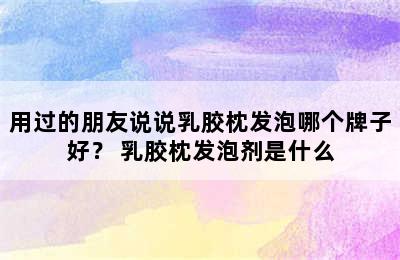 用过的朋友说说乳胶枕发泡哪个牌子好？ 乳胶枕发泡剂是什么